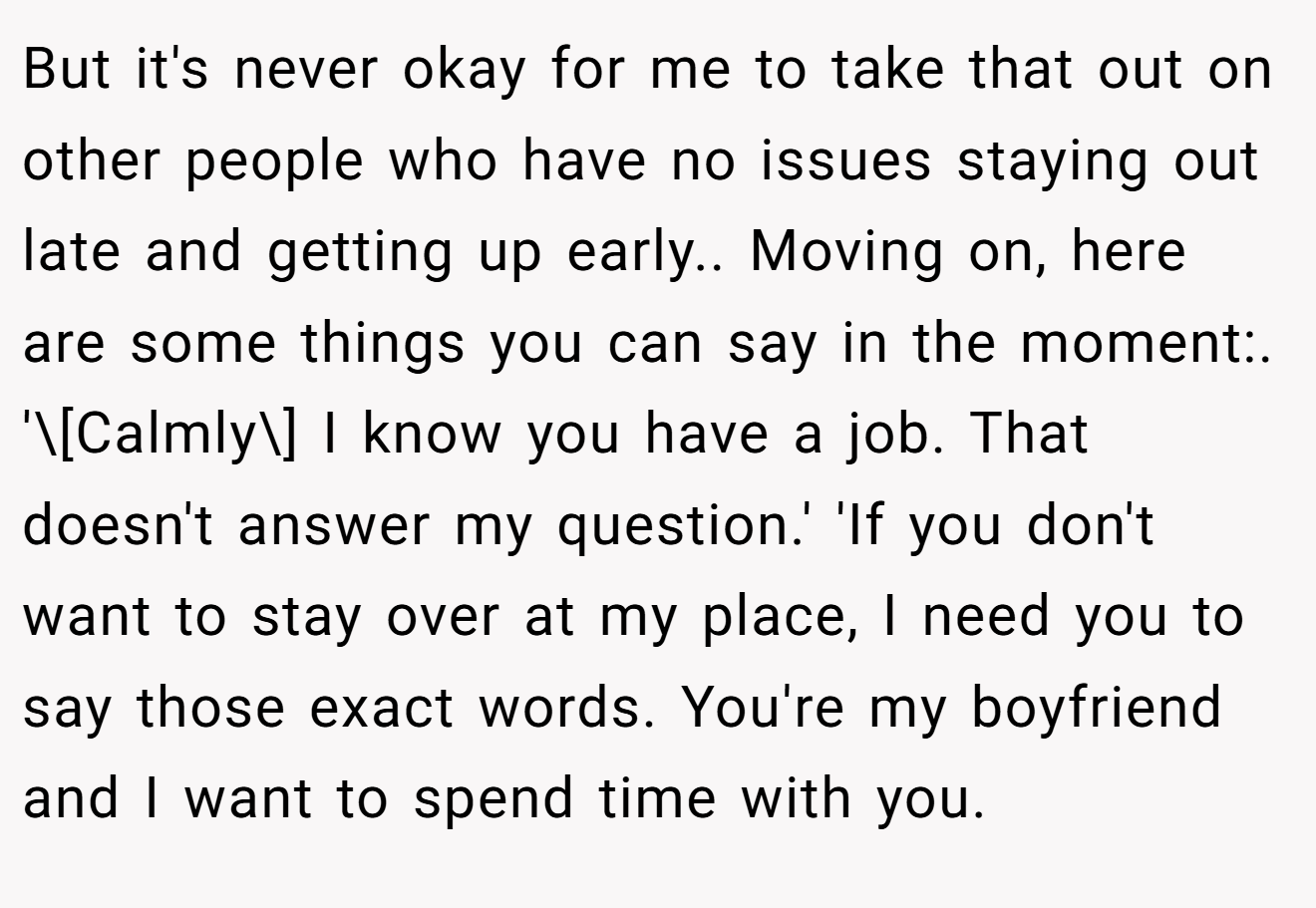 But it's never okay for me to take that out on other people who have no issues staying out late and getting up early.. Moving on, here are some things you can say in the moment:. '\[Calmly\] I know you have a job. That doesn't answer my question.' 'If you don't want to stay over at my place, I need you to say those exact words. You're my boyfriend and I want to spend time with you.