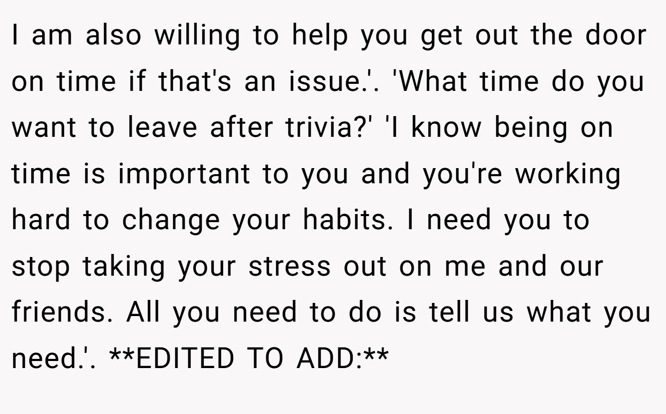 I am also willing to help you get out the door on time if that's an issue.'. 'What time do you want to leave after trivia?' 'I know being on time is important to you and you're working hard to change your habits. I need you to stop taking your stress out on me and our friends. All you need to do is tell us what you need.'. **EDITED TO ADD:**