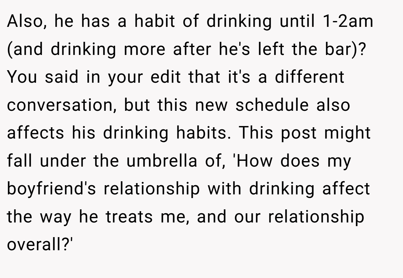 Also, he has a habit of drinking until 1-2am (and drinking more after he's left the bar)? You said in your edit that it's a different conversation, but this new schedule also affects his drinking habits. This post might fall under the umbrella of, 'How does my boyfriend's relationship with drinking affect the way he treats me, and our relationship overall?'