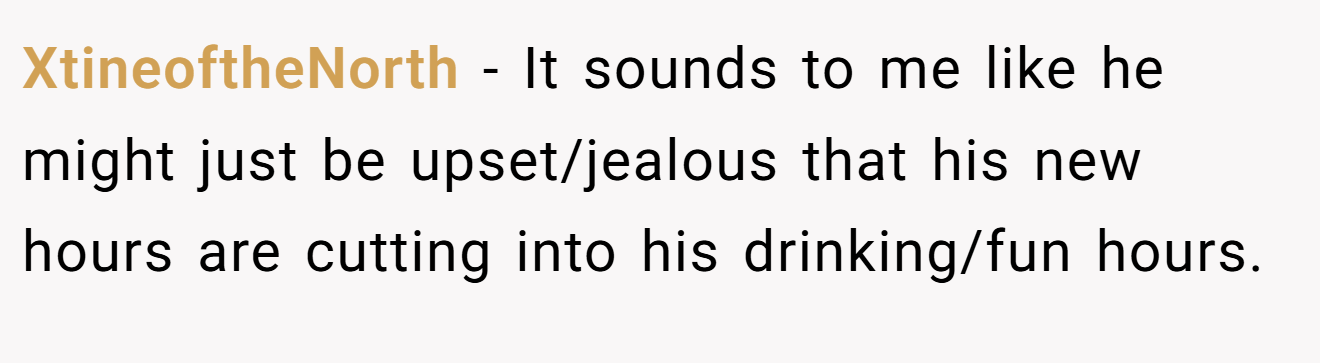 XtineoftheNorth − It sounds to me like he might just be upset/jealous that his new hours are cutting into his drinking/fun hours.