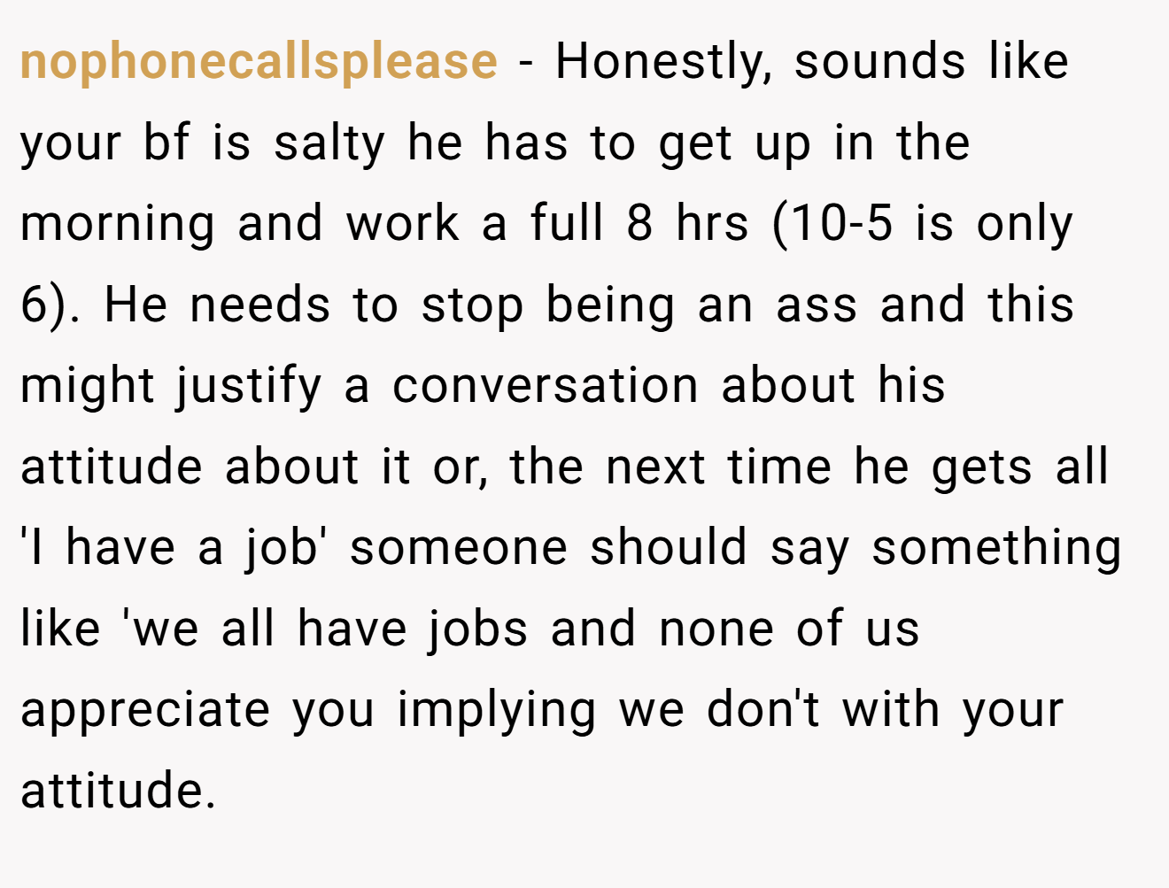 nophonecallsplease − Honestly, sounds like your bf is salty he has to get up in the morning and work a full 8 hrs (10-5 is only 6). He needs to stop being an ass and this might justify a conversation about his attitude about it or, the next time he gets all 'I have a job' someone should say something like 'we all have jobs and none of us appreciate you implying we don't with your attitude.