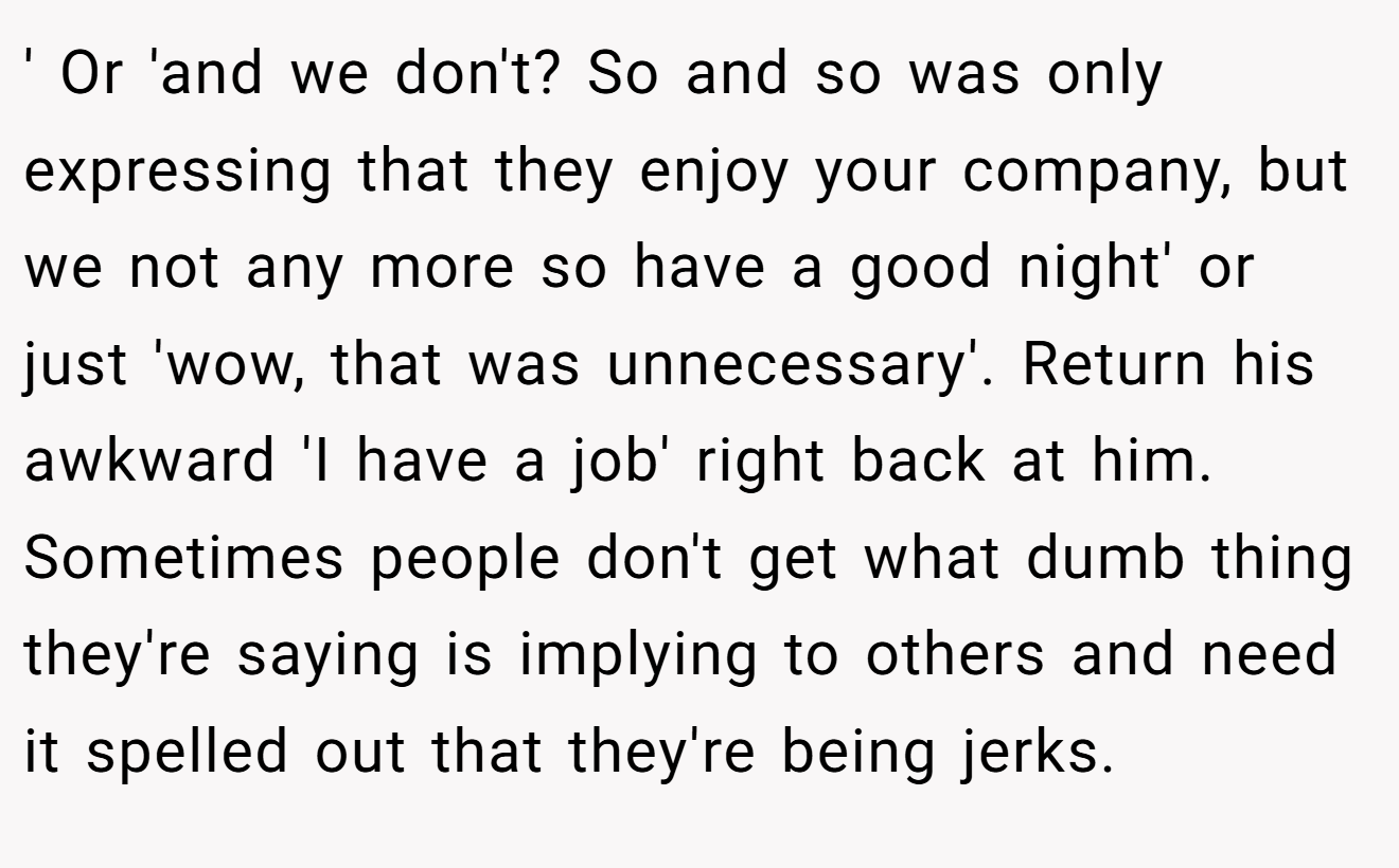 ' Or 'and we don't? So and so was only expressing that they enjoy your company, but we not any more so have a good night' or just 'wow, that was unnecessary'. Return his awkward 'I have a job' right back at him. Sometimes people don't get what dumb thing they're saying is implying to others and need it spelled out that they're being jerks.