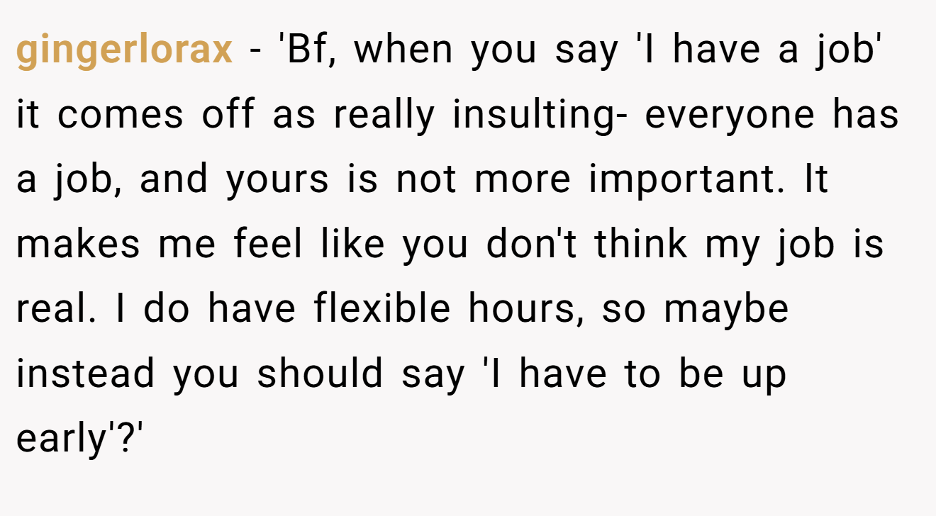 gingerlorax − 'Bf, when you say 'I have a job' it comes off as really insulting- everyone has a job, and yours is not more important. It makes me feel like you don't think my job is real. I do have flexible hours, so maybe instead you should say 'I have to be up early'?'