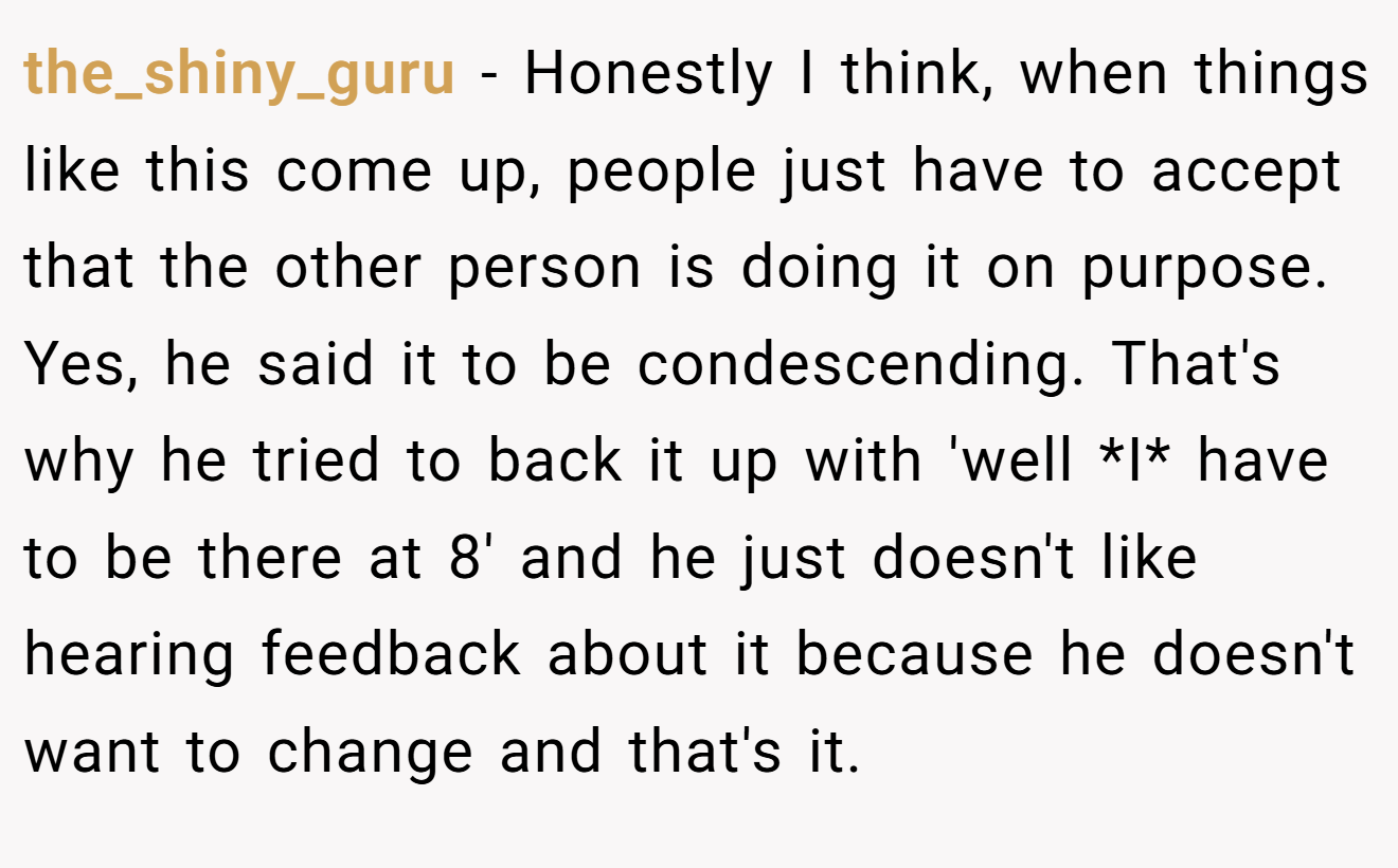 the_shiny_guru − Honestly I think, when things like this come up, people just have to accept that the other person is doing it on purpose. Yes, he said it to be condescending. That's why he tried to back it up with 'well *I* have to be there at 8' and he just doesn't like hearing feedback about it because he doesn't want to change and that's it.