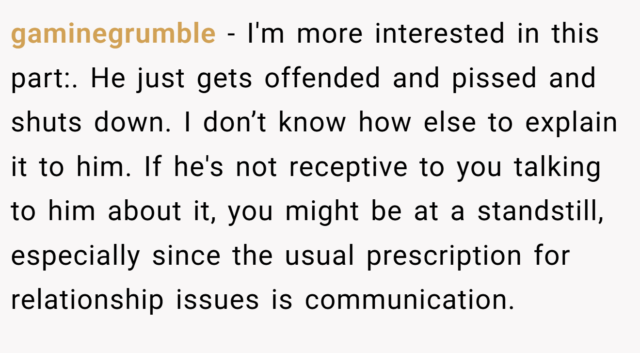 gaminegrumble − I'm more interested in this part:. He just gets offended and pissed and shuts down. I don’t know how else to explain it to him. If he's not receptive to you talking to him about it, you might be at a standstill, especially since the usual prescription for relationship issues is communication.