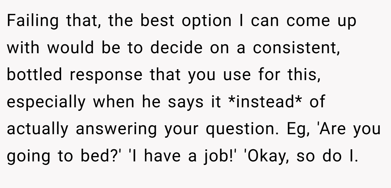 Failing that, the best option I can come up with would be to decide on a consistent, bottled response that you use for this, especially when he says it *instead* of actually answering your question. Eg, 'Are you going to bed?' 'I have a job!' 'Okay, so do I.