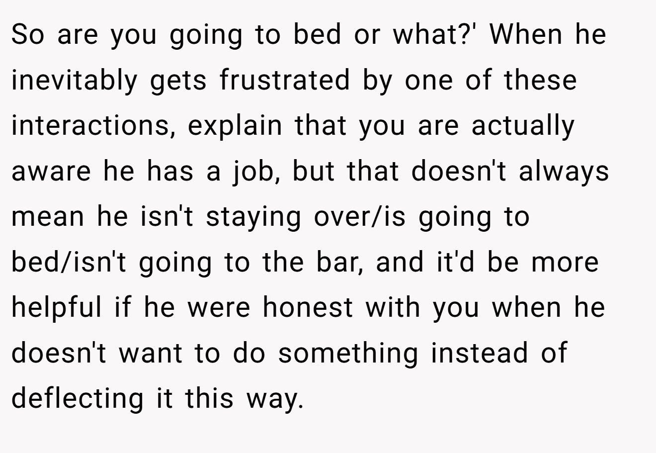 So are you going to bed or what?' When he inevitably gets frustrated by one of these interactions, explain that you are actually aware he has a job, but that doesn't always mean he isn't staying over/is going to bed/isn't going to the bar, and it'd be more helpful if he were honest with you when he doesn't want to do something instead of deflecting it this way.