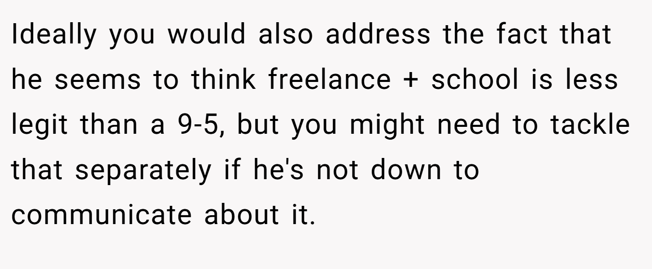 Ideally you would also address the fact that he seems to think freelance + school is less legit than a 9-5, but you might need to tackle that separately if he's not down to communicate about it.
