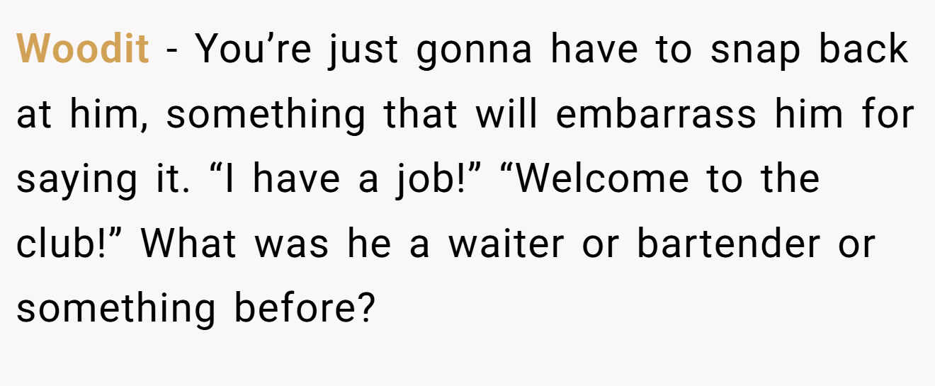 Woodit − You’re just gonna have to snap back at him, something that will embarrass him for saying it. “I have a job!” “Welcome to the club!” What was he a waiter or bartender or something before?