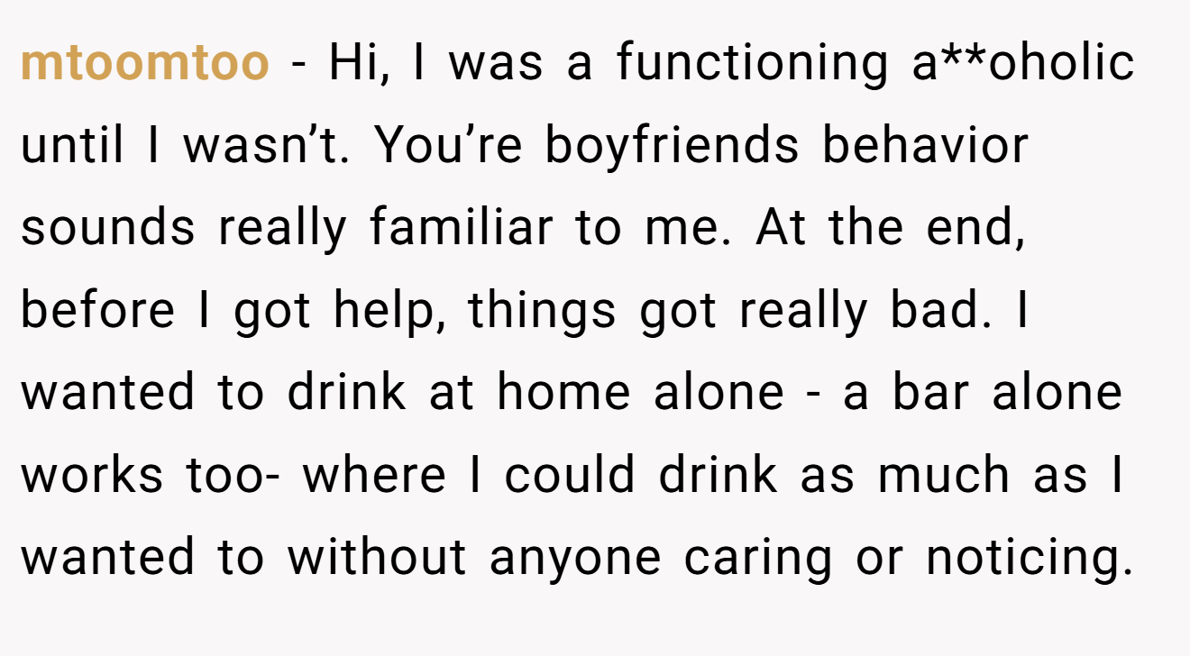 mtoomtoo − Hi, I was a functioning a**oholic until I wasn’t. You’re boyfriends behavior sounds really familiar to me. At the end, before I got help, things got really bad. I wanted to drink at home alone - a bar alone works too- where I could drink as much as I wanted to without anyone caring or noticing.