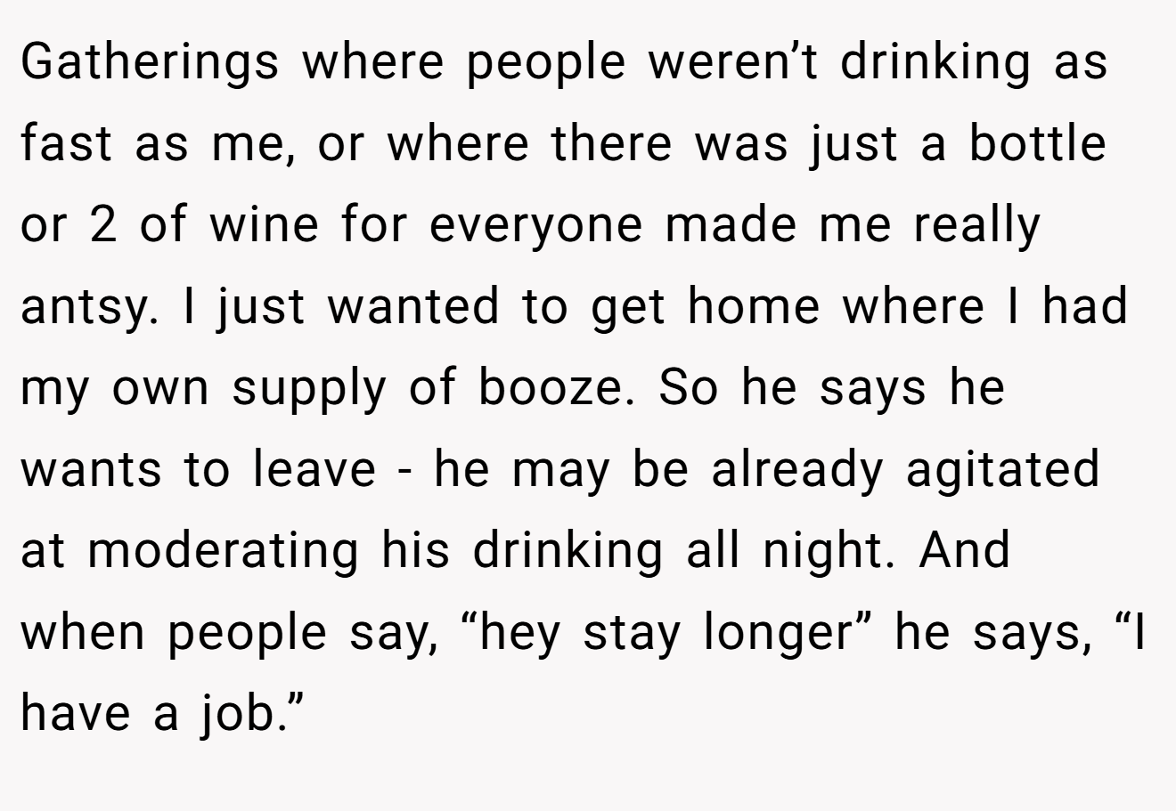Gatherings where people weren’t drinking as fast as me, or where there was just a bottle or 2 of wine for everyone made me really antsy. I just wanted to get home where I had my own supply of booze. So he says he wants to leave - he may be already agitated at moderating his drinking all night. And when people say, “hey stay longer” he says, “I have a job.”