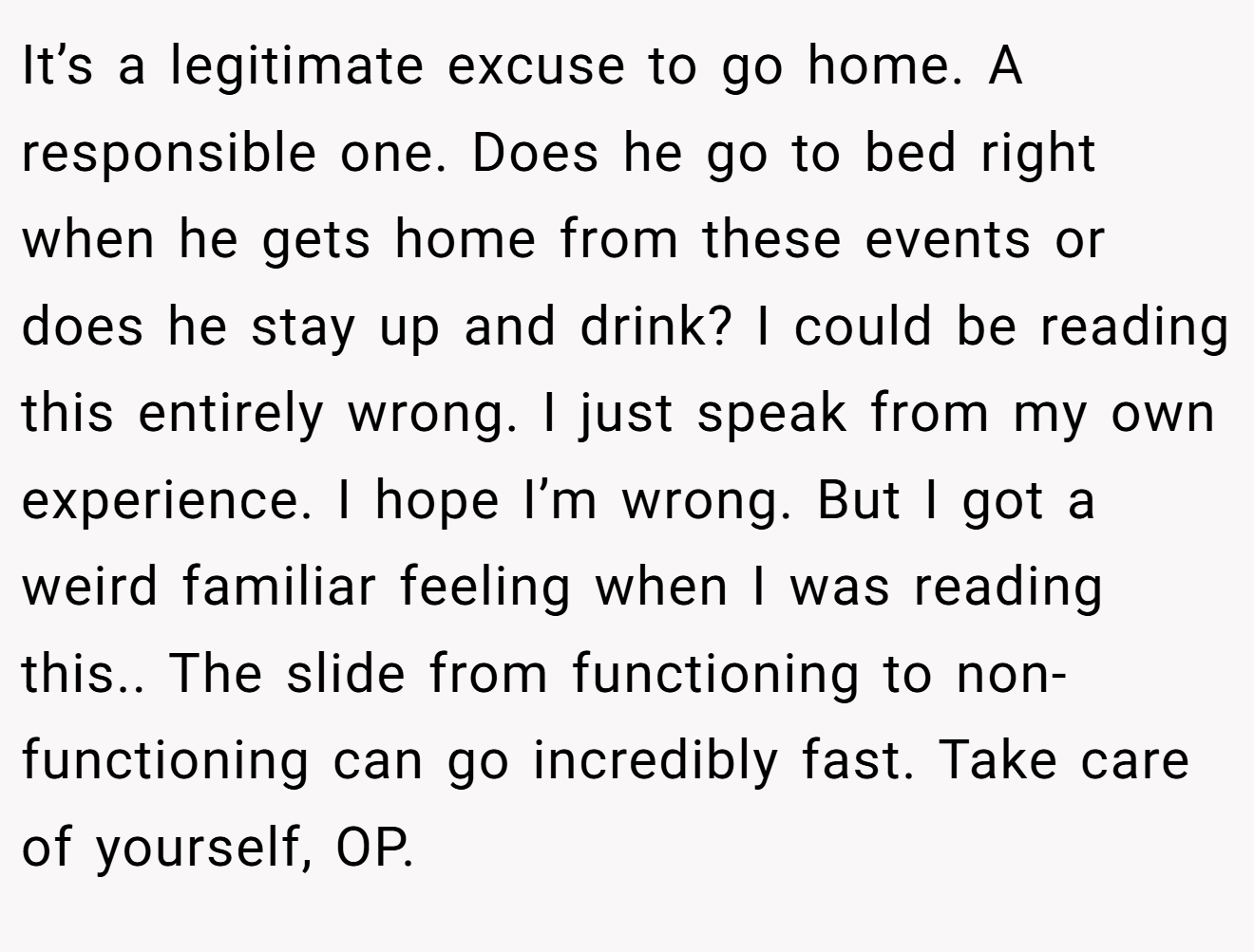 It’s a legitimate excuse to go home. A responsible one. Does he go to bed right when he gets home from these events or does he stay up and drink? I could be reading this entirely wrong. I just speak from my own experience. I hope I’m wrong. But I got a weird familiar feeling when I was reading this.. The slide from functioning to non-functioning can go incredibly fast. Take care of yourself, OP.