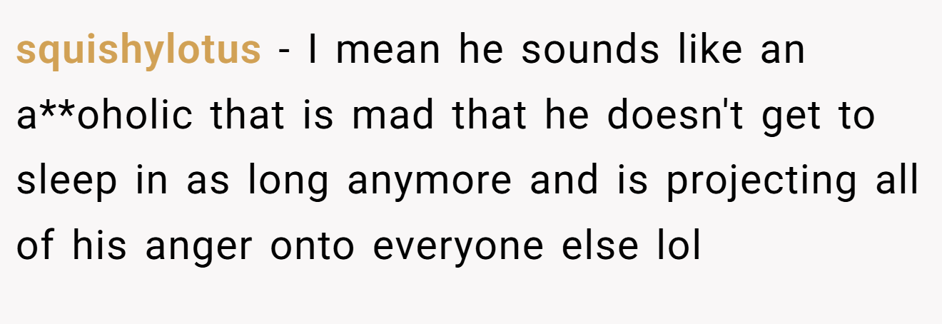 squishylotus − I mean he sounds like an a**oholic that is mad that he doesn't get to sleep in as long anymore and is projecting all of his anger onto everyone else lol