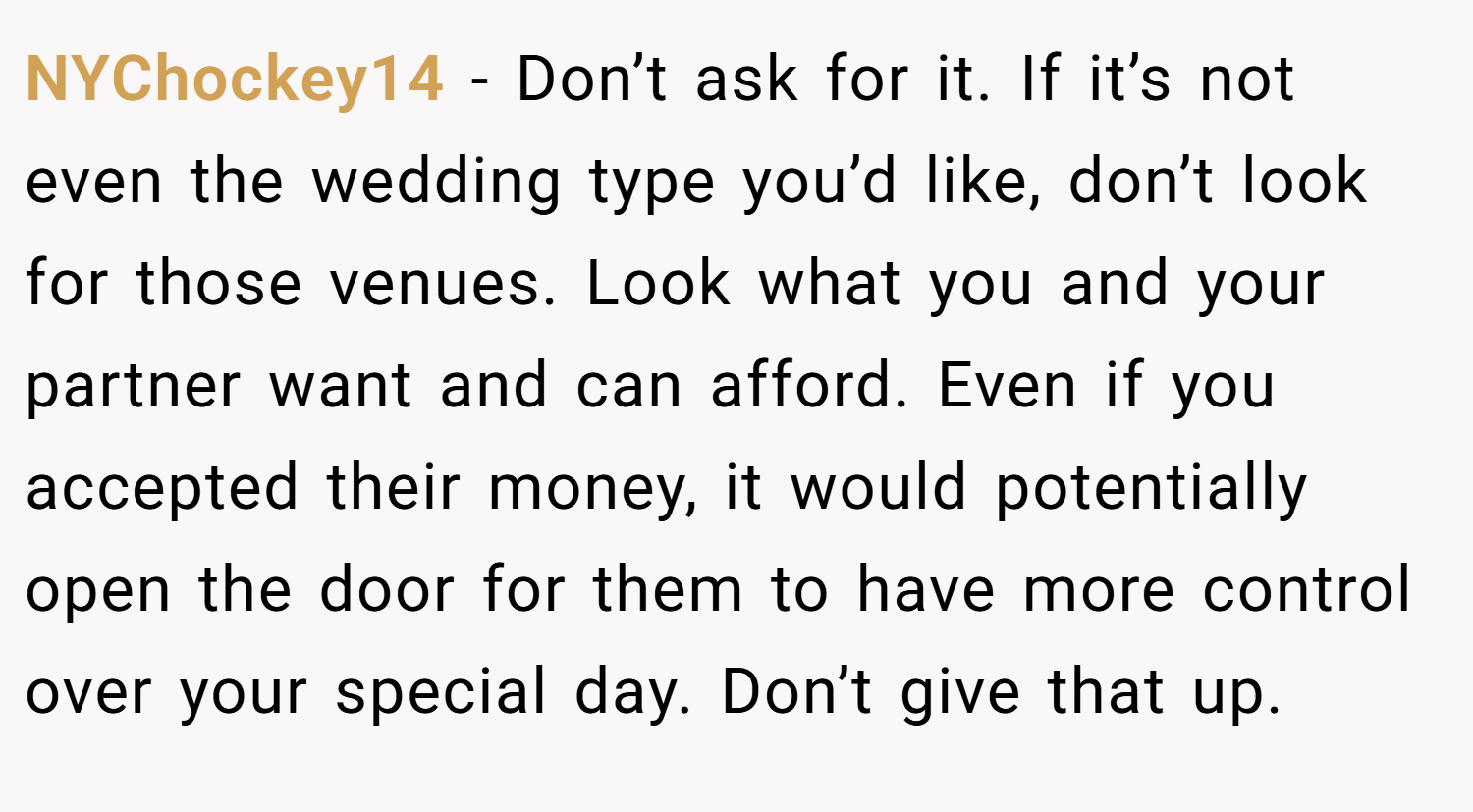 NYChockey14 − Don’t ask for it. If it’s not even the wedding type you’d like, don’t look for those venues. Look what you and your partner want and can afford. Even if you accepted their money, it would potentially open the door for them to have more control over your special day. Don’t give that up.