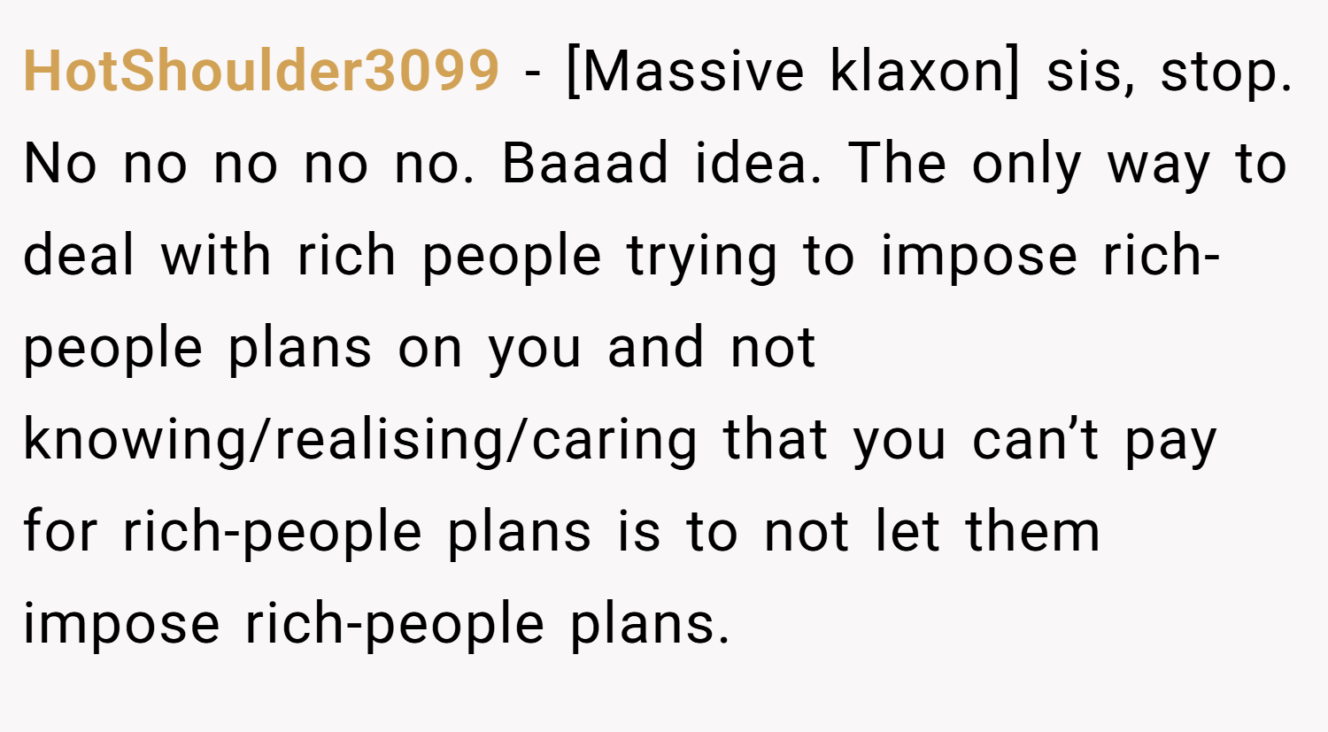 HotShoulder3099 − [Massive klaxon] sis, stop. No no no no no. Baaad idea. The only way to deal with rich people trying to impose rich-people plans on you and not knowing/realising/caring that you can’t pay for rich-people plans is to not let them impose rich-people plans.