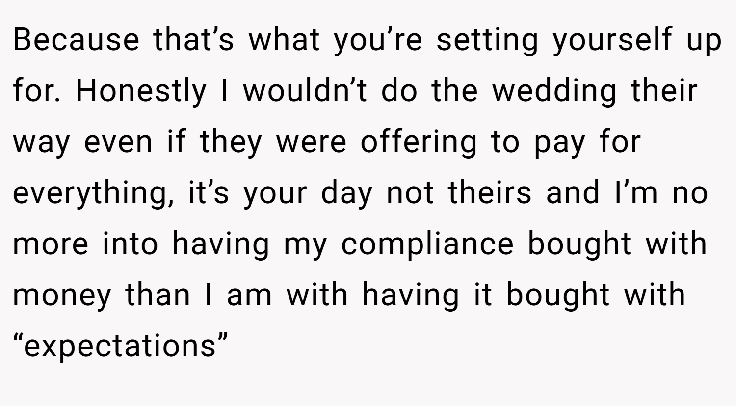 Because that’s what you’re setting yourself up for. Honestly I wouldn’t do the wedding their way even if they were offering to pay for everything, it’s your day not theirs and I’m no more into having my compliance bought with money than I am with having it bought with “expectations”
