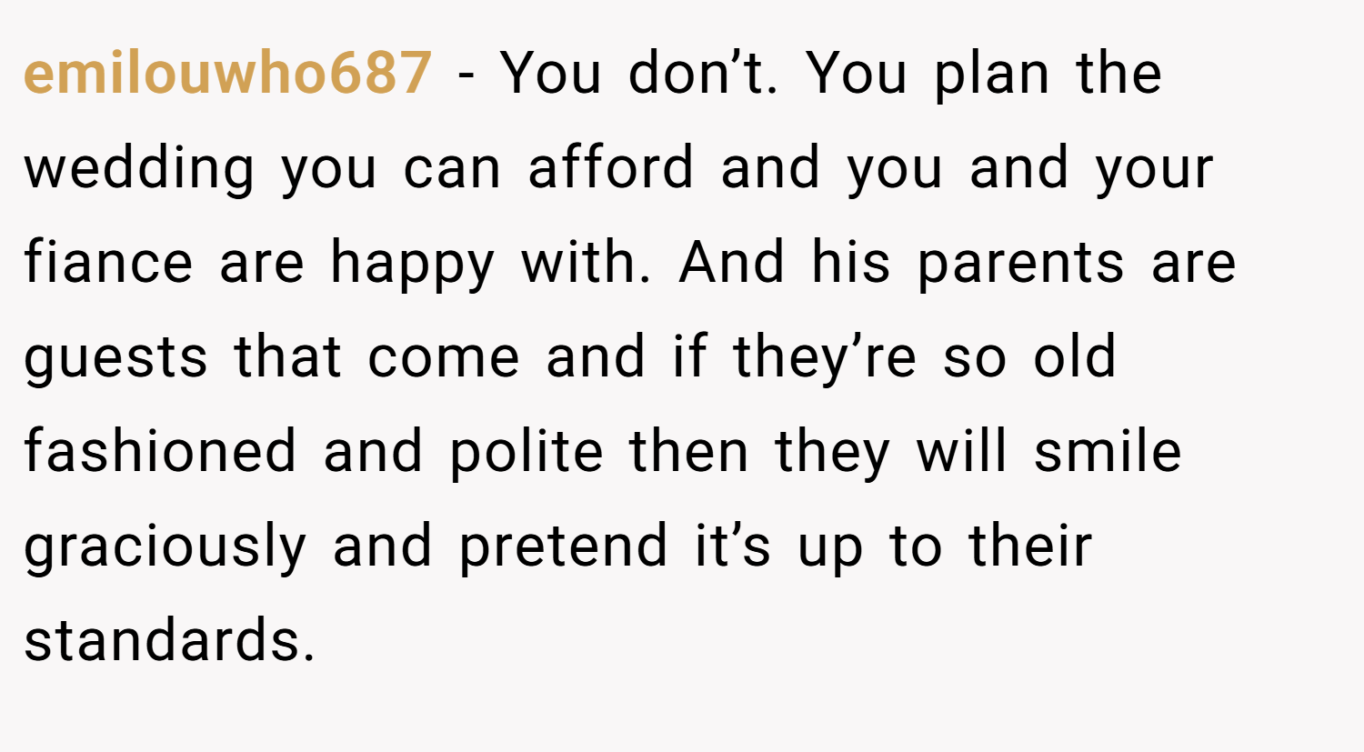 emilouwho687 − You don’t. You plan the wedding you can afford and you and your fiance are happy with. And his parents are guests that come and if they’re so old fashioned and polite then they will smile graciously and pretend it’s up to their standards.