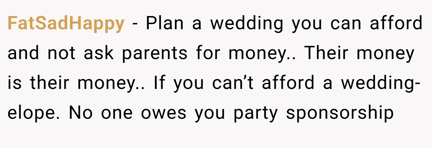 FatSadHappy − Plan a wedding you can afford and not ask parents for money.. Their money is their money.. If you can’t afford a wedding- elope. No one owes you party sponsorship