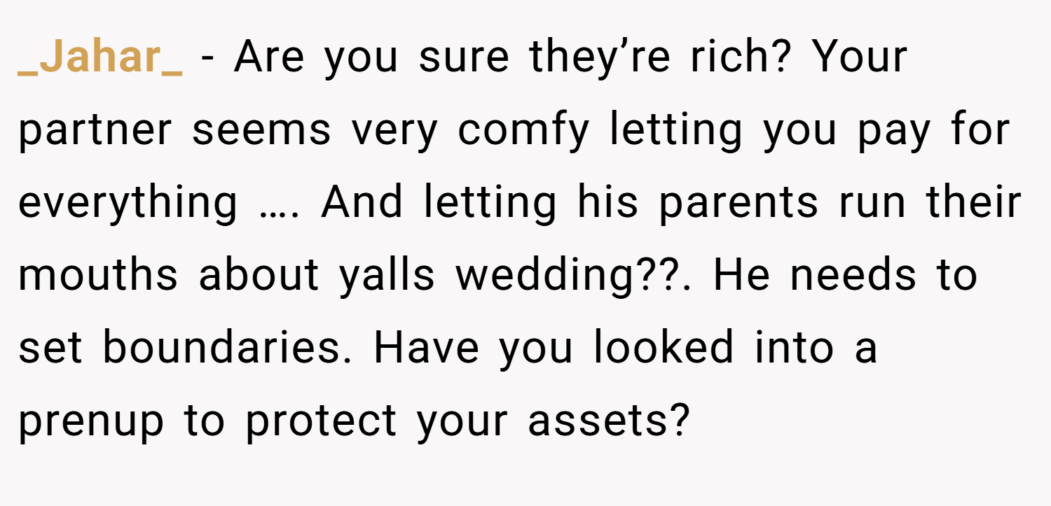_Jahar_ − Are you sure they’re rich? Your partner seems very comfy letting you pay for everything …. And letting his parents run their mouths about yalls wedding??. He needs to set boundaries. Have you looked into a prenup to protect your assets?