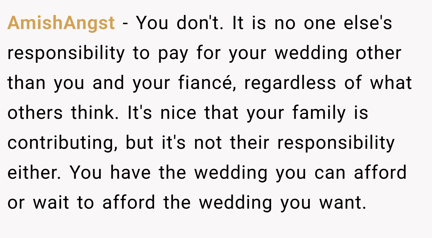 AmishAngst − You don't. It is no one else's responsibility to pay for your wedding other than you and your fiancé, regardless of what others think. It's nice that your family is contributing, but it's not their responsibility either. You have the wedding you can afford or wait to afford the wedding you want.