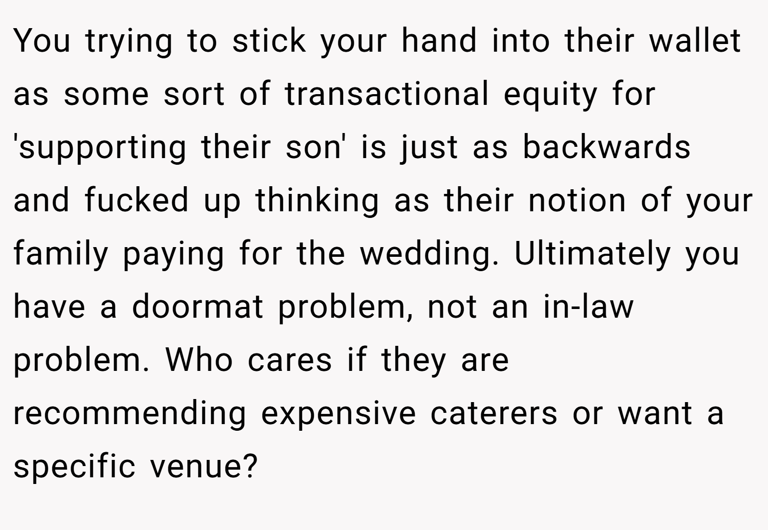 You trying to stick your hand into their wallet as some sort of transactional equity for 'supporting their son' is just as backwards and fucked up thinking as their notion of your family paying for the wedding. Ultimately you have a doormat problem, not an in-law problem. Who cares if they are recommending expensive caterers or want a specific venue?