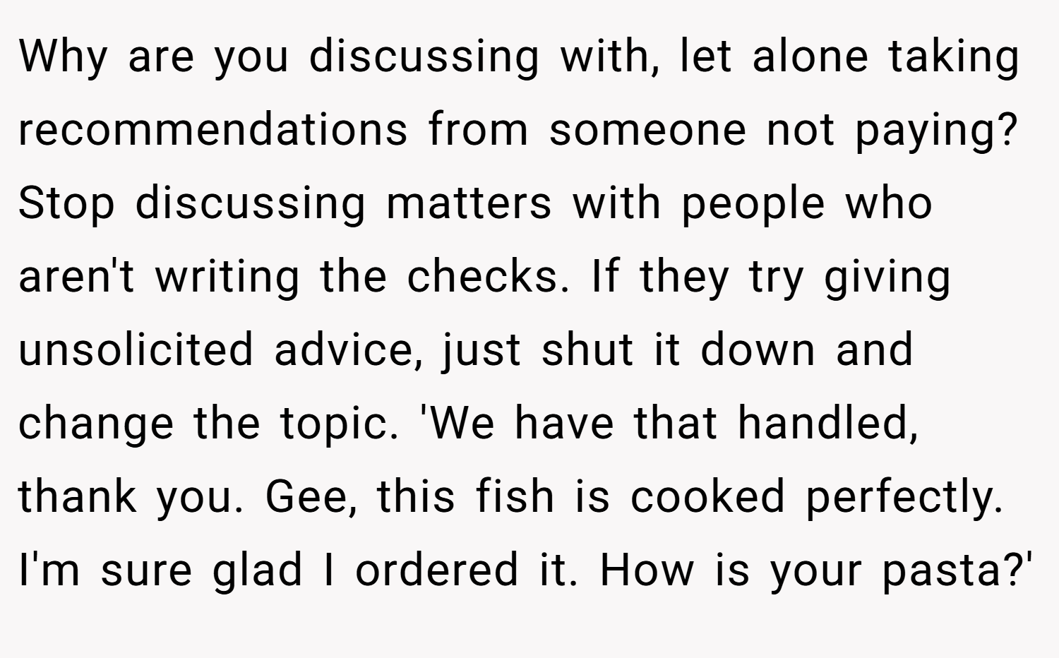 Why are you discussing with, let alone taking recommendations from someone not paying? Stop discussing matters with people who aren't writing the checks. If they try giving unsolicited advice, just shut it down and change the topic. 'We have that handled, thank you. Gee, this fish is cooked perfectly. I'm sure glad I ordered it. How is your pasta?'