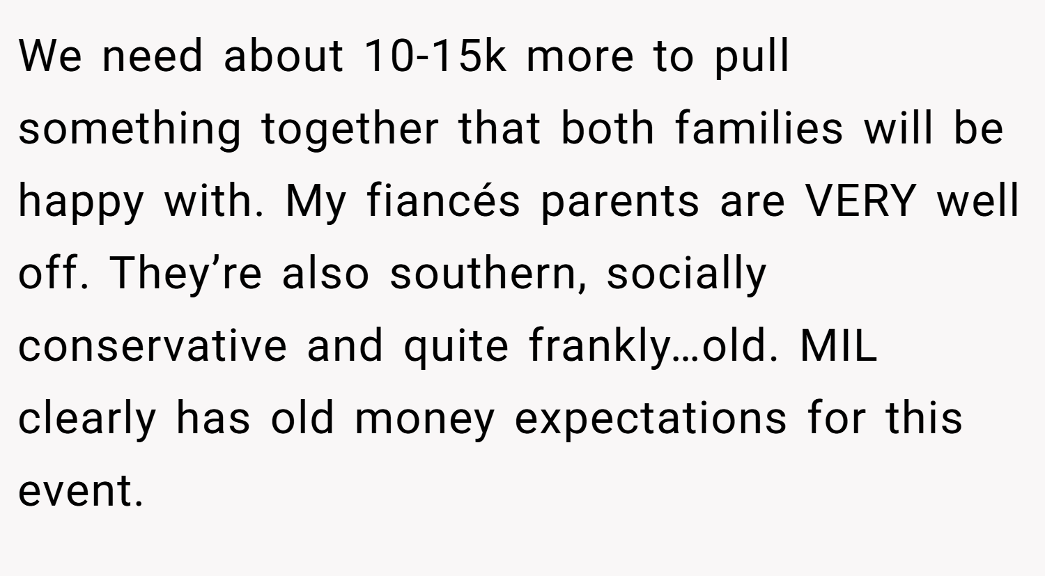 We need about 10-15k more to pull something together that both families will be happy with. My fiancés parents are VERY well off. They’re also southern, socially conservative and quite frankly…old. MIL clearly has old money expectations for this event.