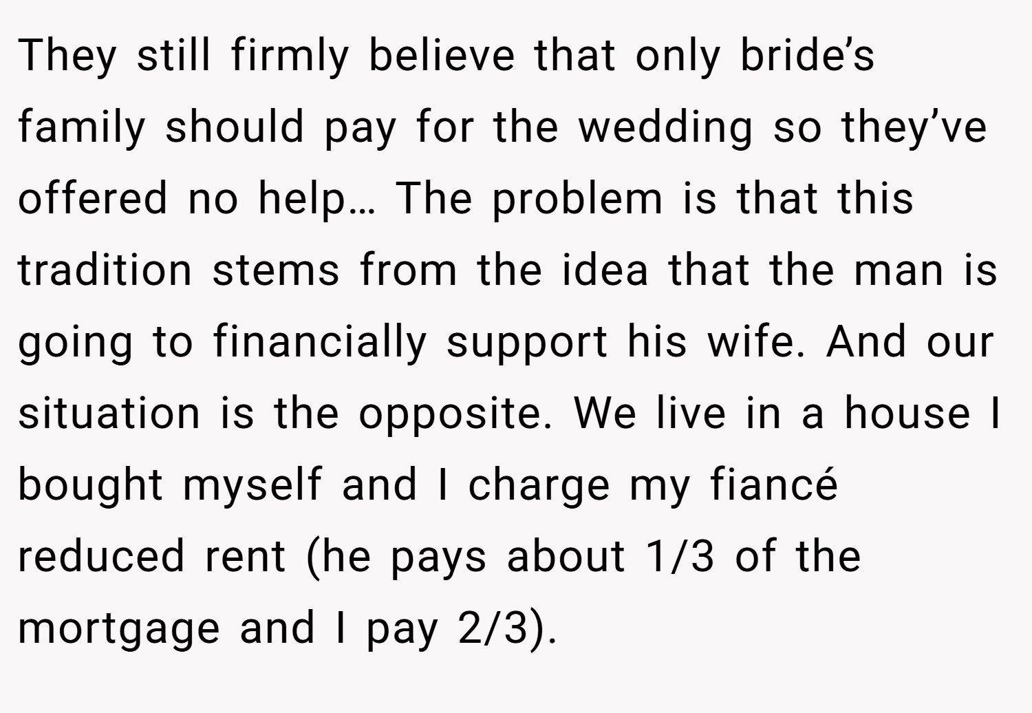 They still firmly believe that only bride’s family should pay for the wedding so they’ve offered no help… The problem is that this tradition stems from the idea that the man is going to financially support his wife. And our situation is the opposite. We live in a house I bought myself and I charge my fiancé reduced rent (he pays about 1/3 of the mortgage and I pay 2/3).