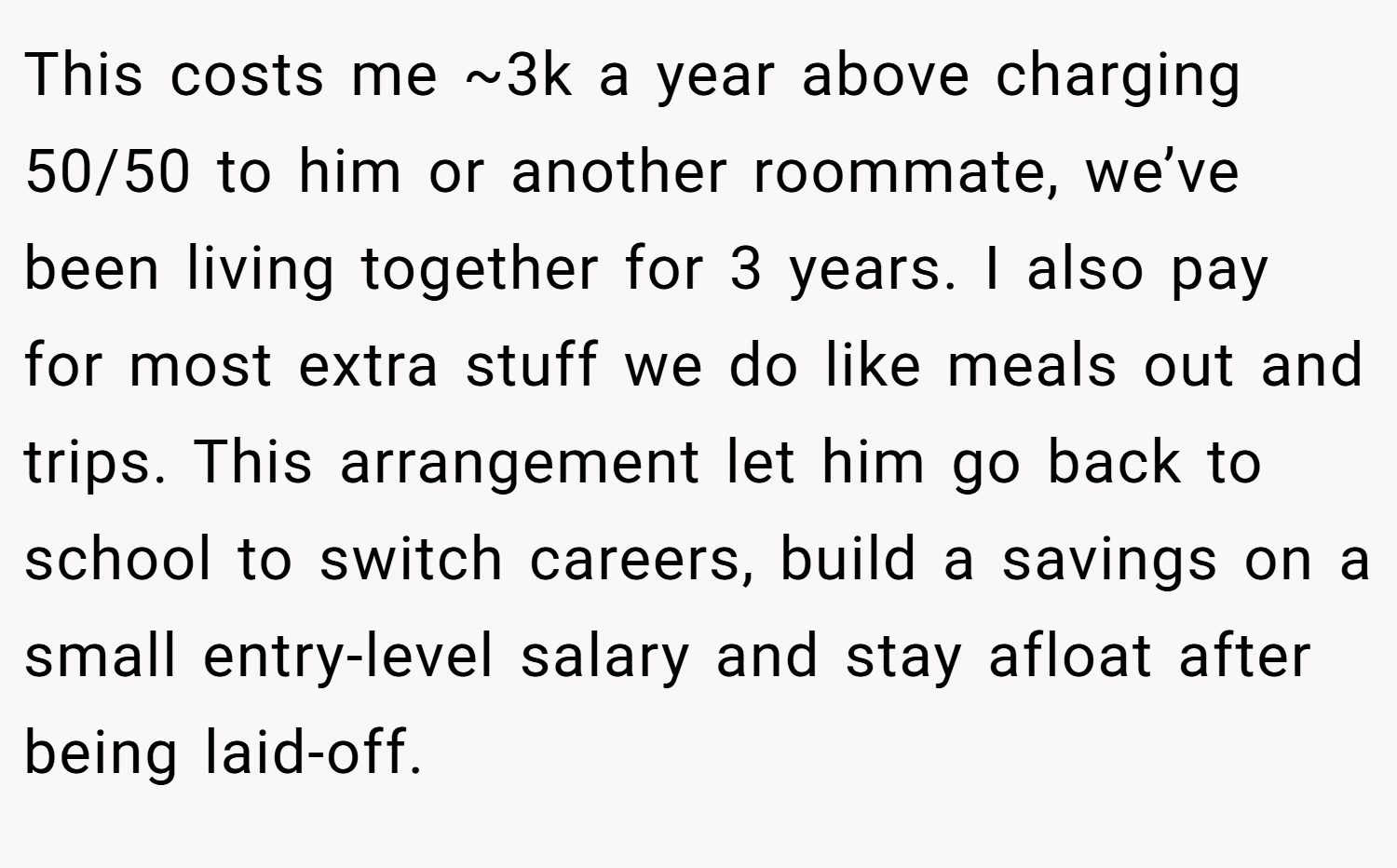 This costs me ~3k a year above charging 50/50 to him or another roommate, we’ve been living together for 3 years. I also pay for most extra stuff we do like meals out and trips. This arrangement let him go back to school to switch careers, build a savings on a small entry-level salary and stay afloat after being laid-off.