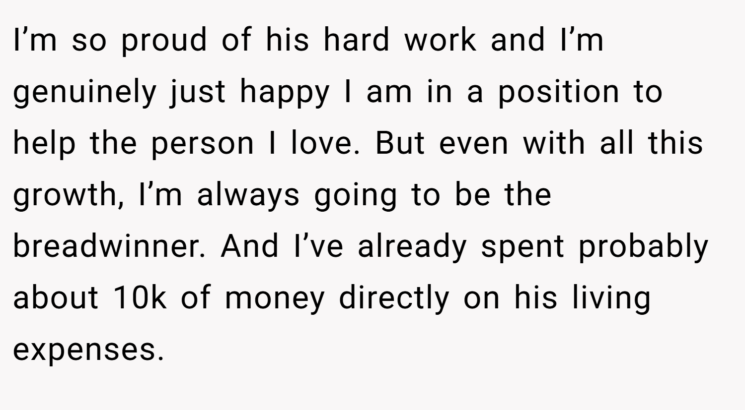 I’m so proud of his hard work and I’m genuinely just happy I am in a position to help the person I love. But even with all this growth, I’m always going to be the breadwinner. And I’ve already spent probably about 10k of money directly on his living expenses.
