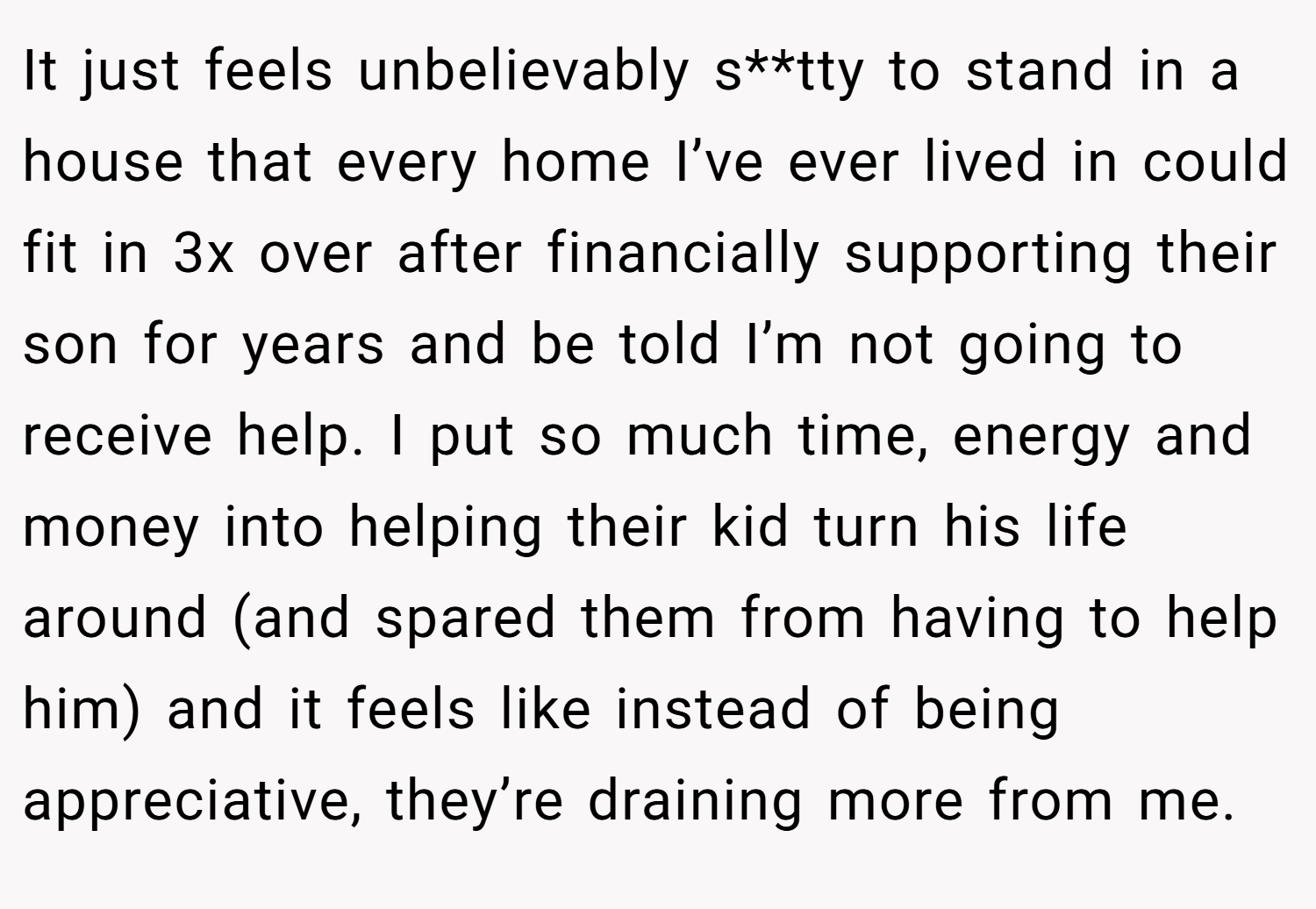 It just feels unbelievably s**tty to stand in a house that every home I’ve ever lived in could fit in 3x over after financially supporting their son for years and be told I’m not going to receive help. I put so much time, energy and money into helping their kid turn his life around (and spared them from having to help him) and it feels like instead of being appreciative, they’re draining more from me.