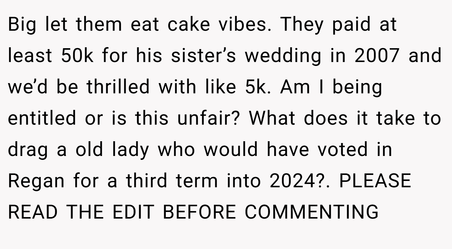 Big let them eat cake vibes. They paid at least 50k for his sister’s wedding in 2007 and we’d be thrilled with like 5k. Am I being entitled or is this unfair? What does it take to drag a old lady who would have voted in Regan for a third term into 2024?. PLEASE READ THE EDIT BEFORE COMMENTING