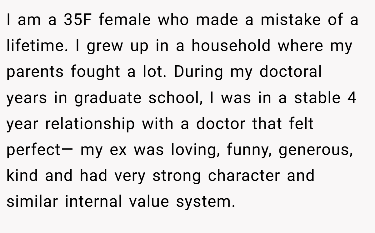 I am a 35F female who made a mistake of a lifetime. I grew up in a household where my parents fought a lot. During my doctoral years in graduate school, I was in a stable 4 year relationship with a doctor that felt perfect— my ex was loving, funny, generous, kind and had very strong character and similar internal value system.
