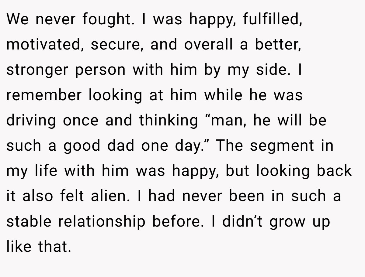 We never fought. I was happy, fulfilled, motivated, secure, and overall a better, stronger person with him by my side. I remember looking at him while he was driving once and thinking “man, he will be such a good dad one day.” The segment in my life with him was happy, but looking back it also felt alien. I had never been in such a stable relationship before. I didn’t grow up like that.