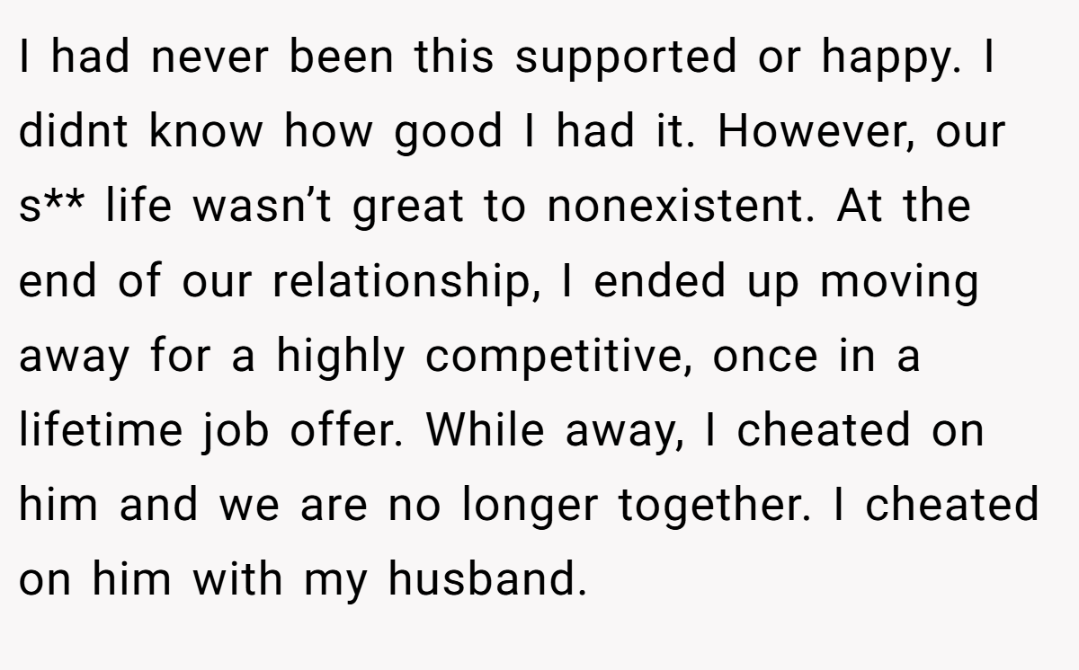 I had never been this supported or happy. I didnt know how good I had it. However, our s** life wasn’t great to nonexistent. At the end of our relationship, I ended up moving away for a highly competitive, once in a lifetime job offer. While away, I cheated on him and we are no longer together. I cheated on him with my husband.