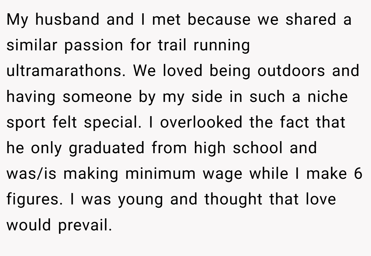My husband and I met because we shared a similar passion for trail running ultramarathons. We loved being outdoors and having someone by my side in such a niche sport felt special. I overlooked the fact that he only graduated from high school and was/is making minimum wage while I make 6 figures. I was young and thought that love would prevail.