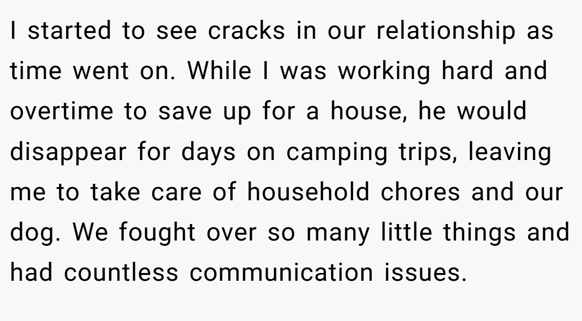 I started to see cracks in our relationship as time went on. While I was working hard and overtime to save up for a house, he would disappear for days on camping trips, leaving me to take care of household chores and our dog. We fought over so many little things and had countless communication issues.