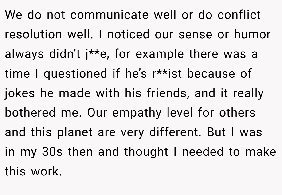 We do not communicate well or do conflict resolution well. I noticed our sense or humor always didn’t j**e, for example there was a time I questioned if he’s r**ist because of jokes he made with his friends, and it really bothered me. Our empathy level for others and this planet are very different. But I was in my 30s then and thought I needed to make this work.