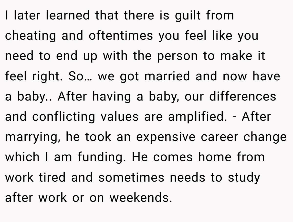 I later learned that there is guilt from cheating and oftentimes you feel like you need to end up with the person to make it feel right. So… we got married and now have a baby.. After having a baby, our differences and conflicting values are amplified. - After marrying, he took an expensive career change which I am funding. He comes home from work tired and sometimes needs to study after work or on weekends.