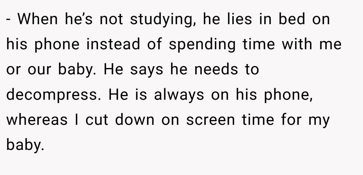 - When he’s not studying, he lies in bed on his phone instead of spending time with me or our baby. He says he needs to decompress. He is always on his phone, whereas I cut down on screen time for my baby.