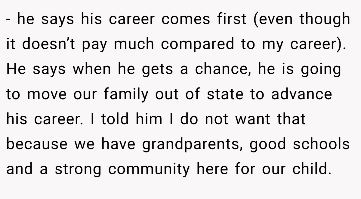 - he says his career comes first (even though it doesn’t pay much compared to my career). He says when he gets a chance, he is going to move our family out of state to advance his career. I told him I do not want that because we have grandparents, good schools and a strong community here for our child.