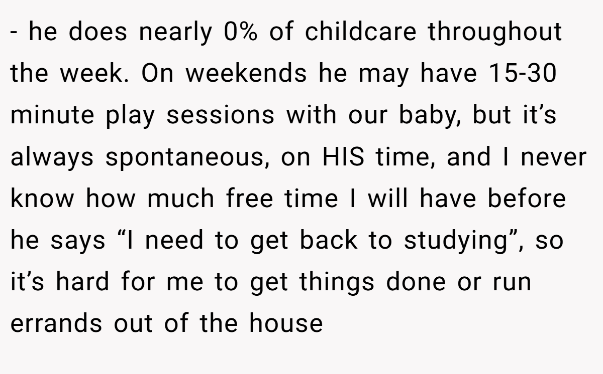 - he does nearly 0% of childcare throughout the week. On weekends he may have 15-30 minute play sessions with our baby, but it’s always spontaneous, on HIS time, and I never know how much free time I will have before he says “I need to get back to studying”, so it’s hard for me to get things done or run errands out of the house