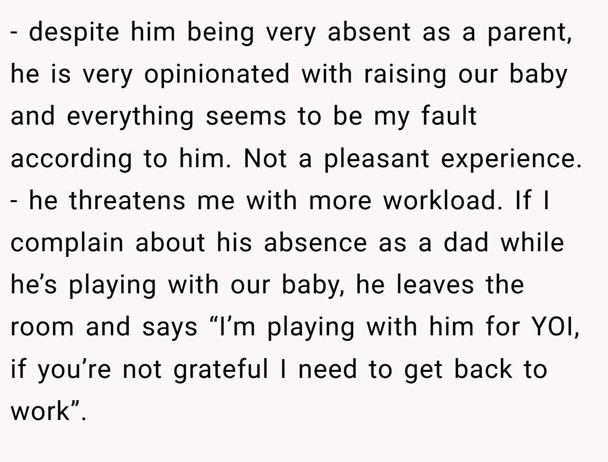 - despite him being very absent as a parent, he is very opinionated with raising our baby and everything seems to be my fault according to him. Not a pleasant experience. - he threatens me with more workload. If I complain about his absence as a dad while he’s playing with our baby, he leaves the room and says “I’m playing with him for YOI, if you’re not grateful I need to get back to work”.