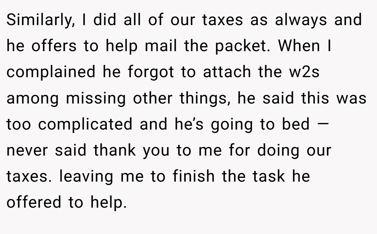 Similarly, I did all of our taxes as always and he offers to help mail the packet. When I complained he forgot to attach the w2s among missing other things, he said this was too complicated and he’s going to bed — never said thank you to me for doing our taxes. leaving me to finish the task he offered to help.