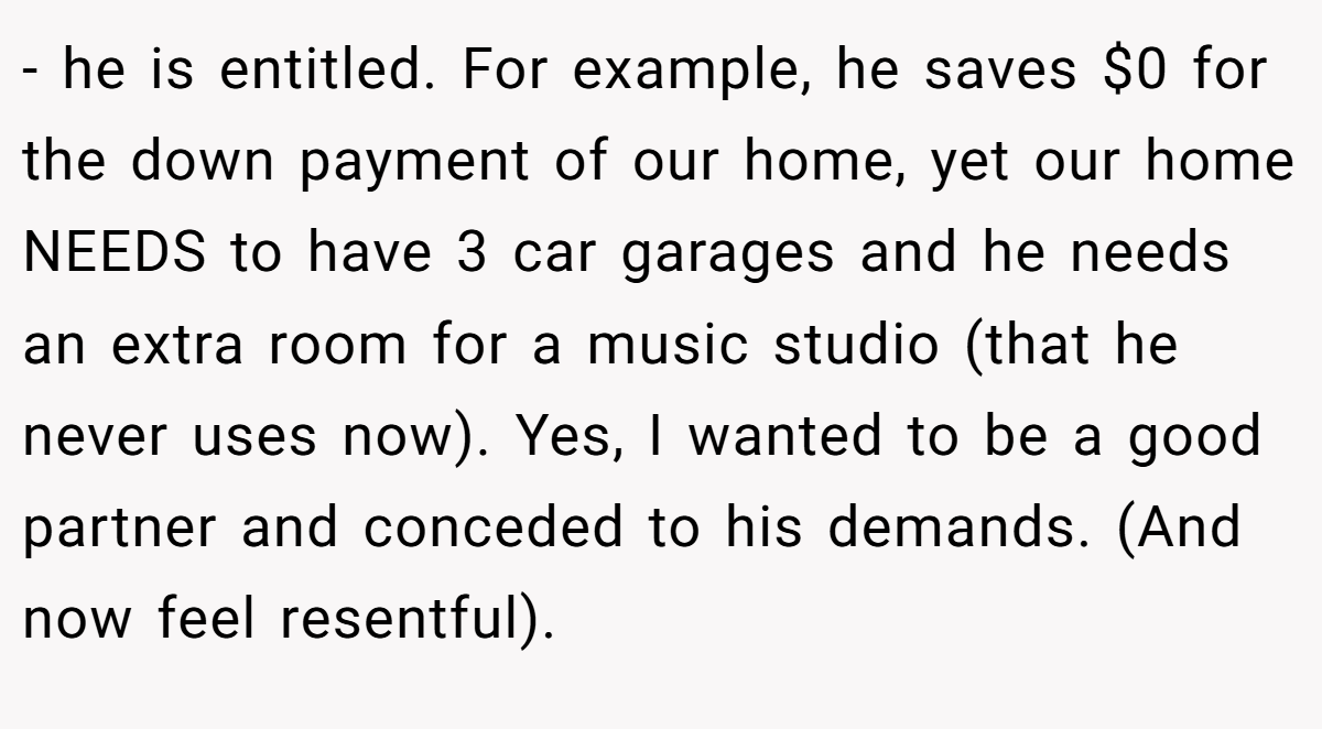 - he is entitled. For example, he saves $0 for the down payment of our home, yet our home NEEDS to have 3 car garages and he needs an extra room for a music studio (that he never uses now). Yes, I wanted to be a good partner and conceded to his demands. (And now feel resentful).