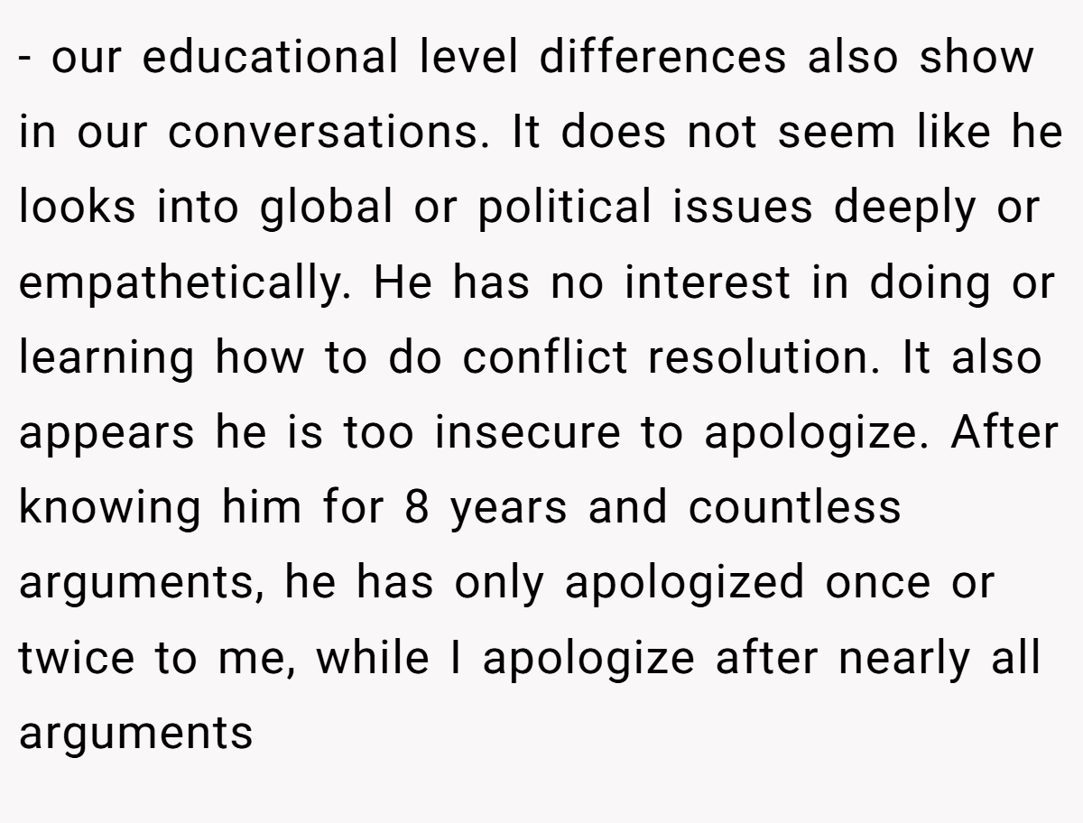 - our educational level differences also show in our conversations. It does not seem like he looks into global or political issues deeply or empathetically. He has no interest in doing or learning how to do conflict resolution. It also appears he is too insecure to apologize. After knowing him for 8 years and countless arguments, he has only apologized once or twice to me, while I apologize after nearly all arguments