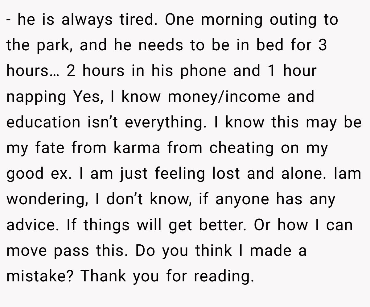 - he is always tired. One morning outing to the park, and he needs to be in bed for 3 hours… 2 hours in his phone and 1 hour napping Yes, I know money/income and education isn’t everything. I know this may be my fate from karma from cheating on my good ex. I am just feeling lost and alone. Iam wondering, I don’t know, if anyone has any advice. If things will get better. Or how I can move pass this. Do you think I made a mistake? Thank you for reading.
