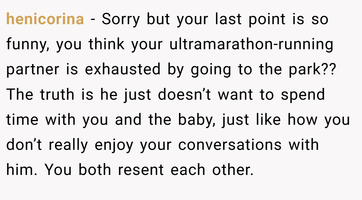 henicorina − Sorry but your last point is so funny, you think your ultramarathon-running partner is exhausted by going to the park?? The truth is he just doesn’t want to spend time with you and the baby, just like how you don’t really enjoy your conversations with him. You both resent each other.