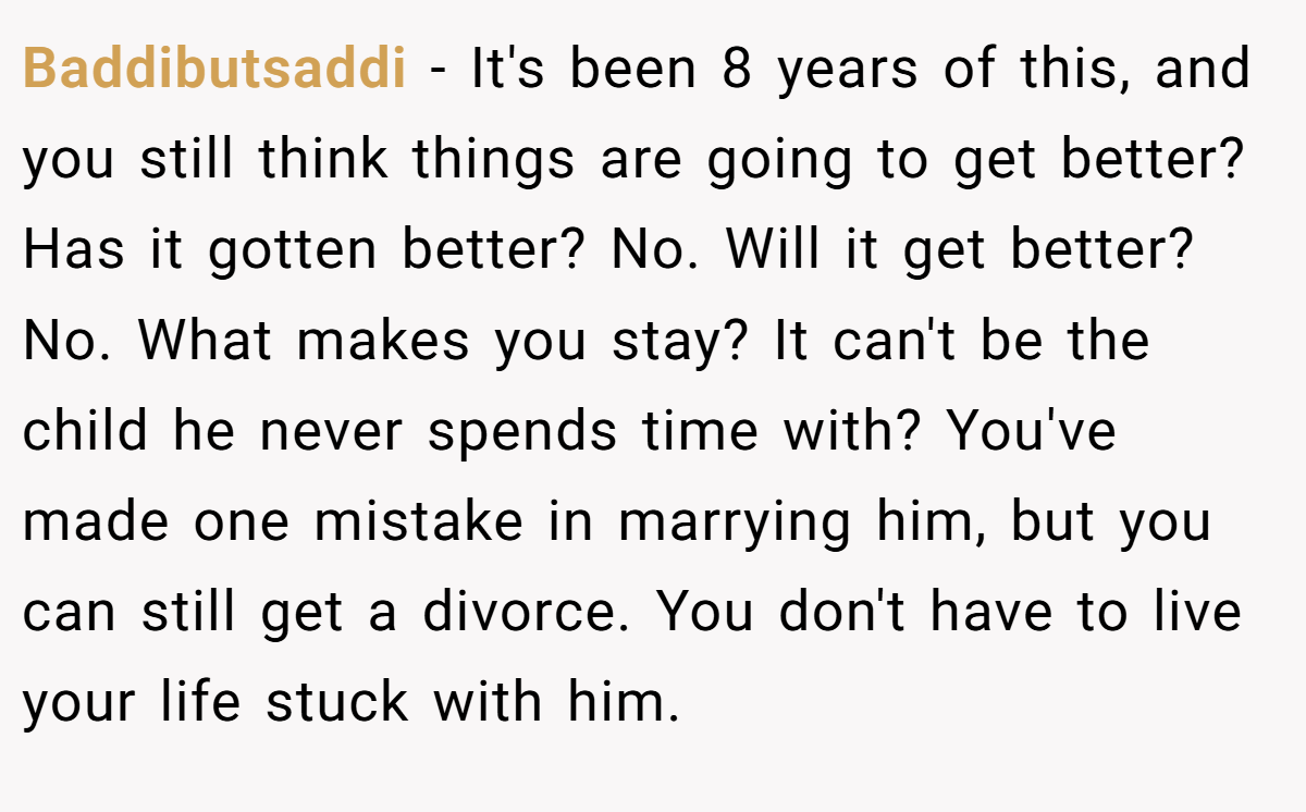 Baddibutsaddi − It's been 8 years of this, and you still think things are going to get better? Has it gotten better? No. Will it get better? No. What makes you stay? It can't be the child he never spends time with? You've made one mistake in marrying him, but you can still get a divorce. You don't have to live your life stuck with him.