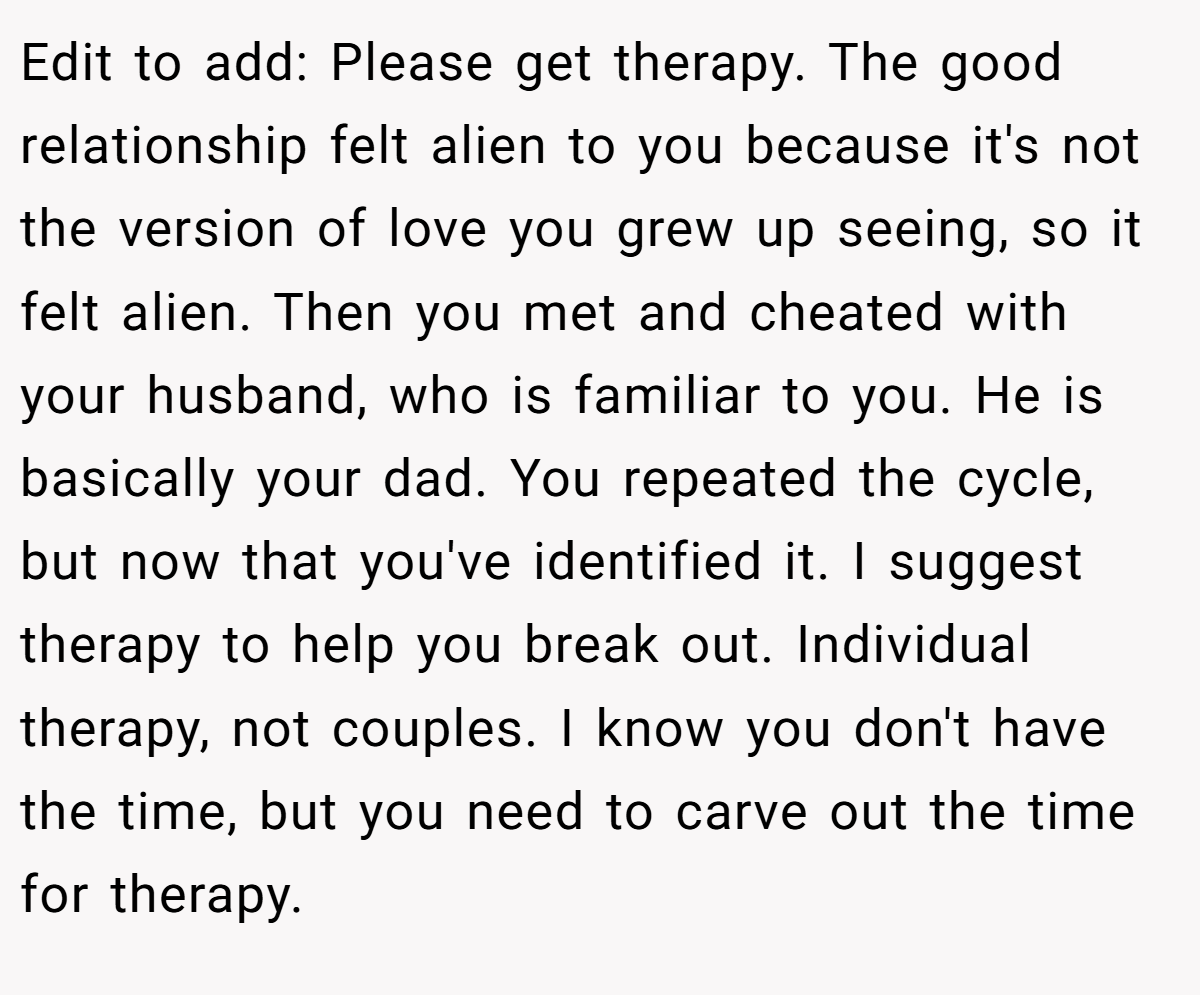 Edit to add: Please get therapy. The good relationship felt alien to you because it's not the version of love you grew up seeing, so it felt alien. Then you met and cheated with your husband, who is familiar to you. He is basically your dad. You repeated the cycle, but now that you've identified it. I suggest therapy to help you break out. Individual therapy, not couples. I know you don't have the time, but you need to carve out the time for therapy.